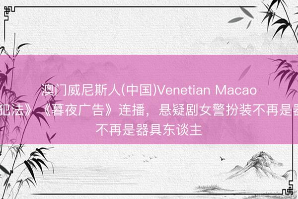 澳门威尼斯人(中国)Venetian Macao 《低才能犯法》《暮夜广告》连播，悬疑剧女警扮装不再是器具东谈主