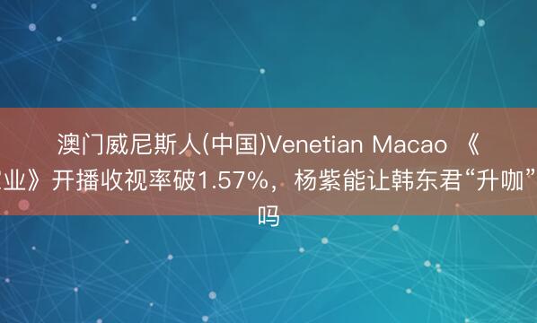 澳门威尼斯人(中国)Venetian Macao 《家业》开播收视率破1.57%，杨紫能让韩东君“升咖”吗