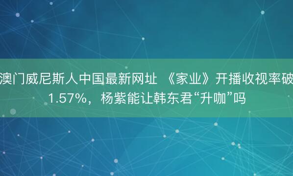 澳门威尼斯人中国最新网址 《家业》开播收视率破1.57%，杨紫能让韩东君“升咖”吗