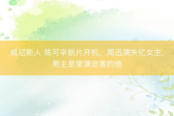 威尼斯人 陈可辛新片开机，周迅演失忆女主，男主是常演迫害的他