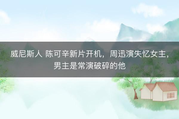 威尼斯人 陈可辛新片开机，周迅演失忆女主，男主是常演破碎的他