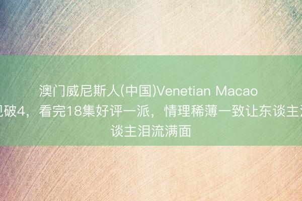 澳门威尼斯人(中国)Venetian Macao 主角收视破4,看完18集好评一派,情理稀薄一致让东谈主泪流满面