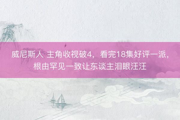 威尼斯人 主角收视破4，看完18集好评一派，根由罕见一致让东谈主泪眼汪汪