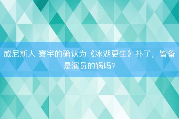 威尼斯人 寰宇的确认为《冰湖更生》扑了，皆备是演员的锅吗？