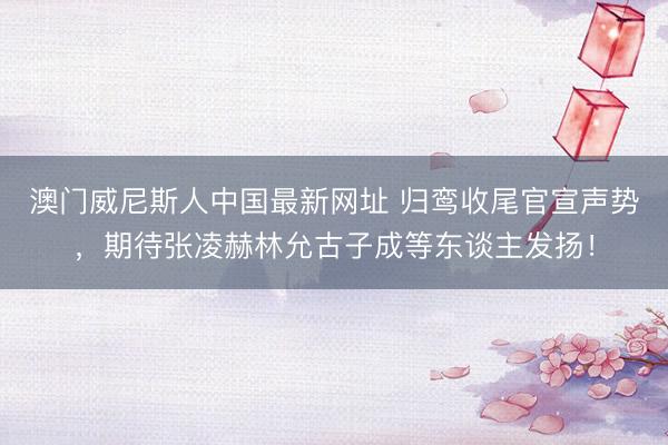 澳门威尼斯人中国最新网址 归鸾收尾官宣声势，期待张凌赫林允古子成等东谈主发扬！