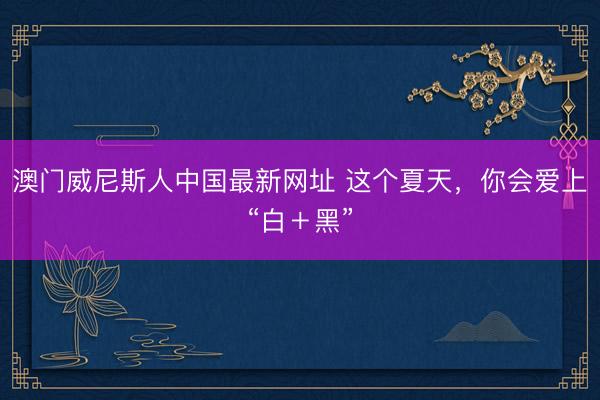 澳门威尼斯人中国最新网址 这个夏天，你会爱上“白＋黑”