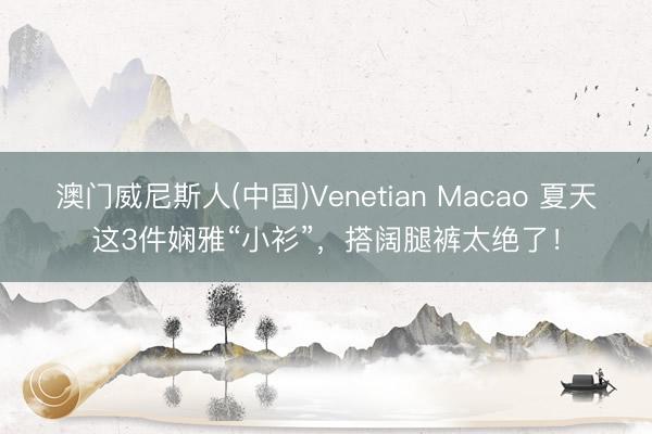 澳门威尼斯人(中国)Venetian Macao 夏天这3件娴雅“小衫”，搭阔腿裤太绝了！