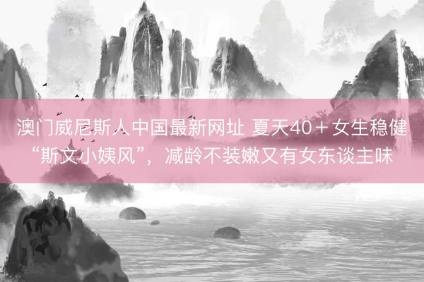 澳门威尼斯人中国最新网址 夏天40＋女生稳健“斯文小姨风”，减龄不装嫩又有女东谈主味
