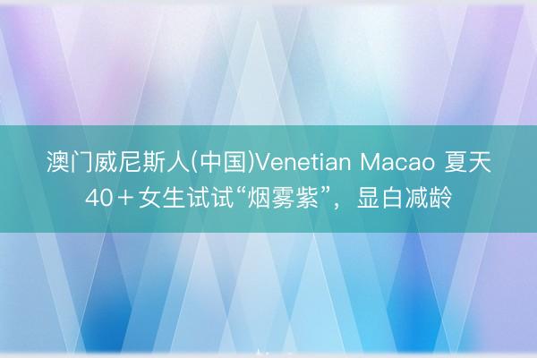 澳门威尼斯人(中国)Venetian Macao 夏天40＋女生试试“烟雾紫”，显白减龄