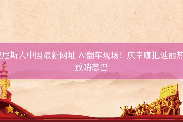 澳门威尼斯人中国最新网址 AI翻车现场!庆幸咖把迪丽热巴P成'放哨惹巴'