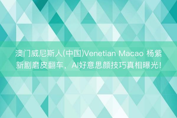 澳门威尼斯人(中国)Venetian Macao 杨紫新剧磨皮翻车，AI好意思颜技巧真相曝光！