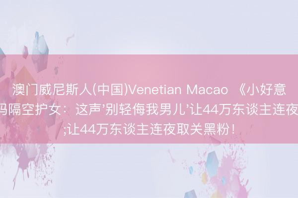 澳门威尼斯人(中国)Venetian Macao 《小好意思好》爸妈隔空护女：这声'别轻侮我男儿'让44万东谈主连夜取关黑粉！