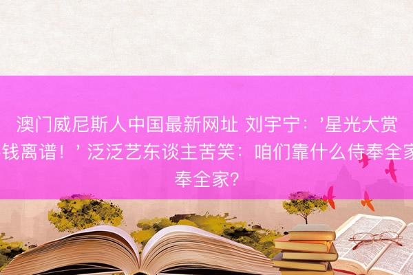 澳门威尼斯人中国最新网址 刘宇宁：'星光大赏要钱离谱！' 泛泛艺东谈主苦笑：咱们靠什么侍奉全家？