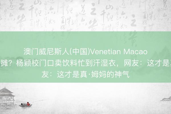 澳门威尼斯人(中国)Venetian Macao 明星姆妈也摆摊?杨颖校门口卖饮料忙到汗湿衣,网友:这才是真·姆妈的神气