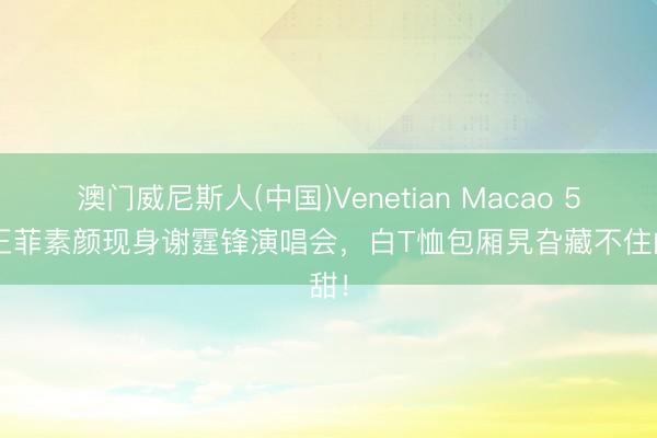 澳门威尼斯人(中国)Venetian Macao 56岁王菲素颜现身谢霆锋演唱会，白T恤包厢旯旮藏不住的甜！