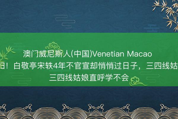 澳门威尼斯人(中国)Venetian Macao 见家长=准媳妇！白敬亭宋轶4年不官宣却悄悄过日子，三四线姑娘直呼学不会