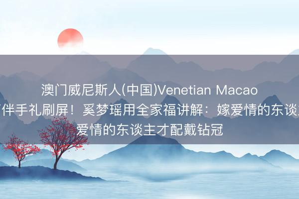 澳门威尼斯人(中国)Venetian Macao 东谈主均7万伴手礼刷屏!奚梦瑶用全家福讲解:嫁爱情的东谈主才配戴钻冠