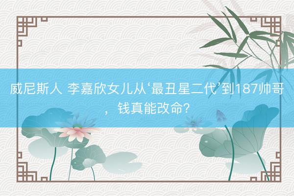 威尼斯人 李嘉欣女儿从‘最丑星二代’到187帅哥,钱真能改命?