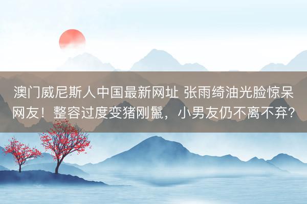 澳门威尼斯人中国最新网址 张雨绮油光脸惊呆网友！整容过度变猪刚鬣，小男友仍不离不弃？