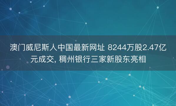澳门威尼斯人中国最新网址 8244万股2.47亿元成交， 稠州银行三家新股东亮相