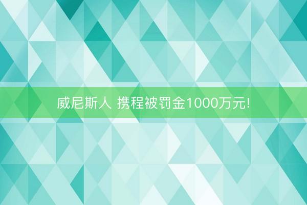 威尼斯人 携程被罚金1000万元!