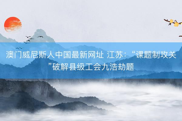 澳门威尼斯人中国最新网址 江苏:“课题制攻关”破解县级工会九浩劫题