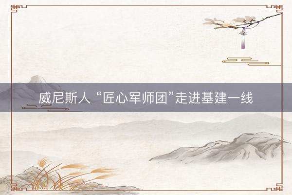 威尼斯人 “匠心军师团”走进基建一线