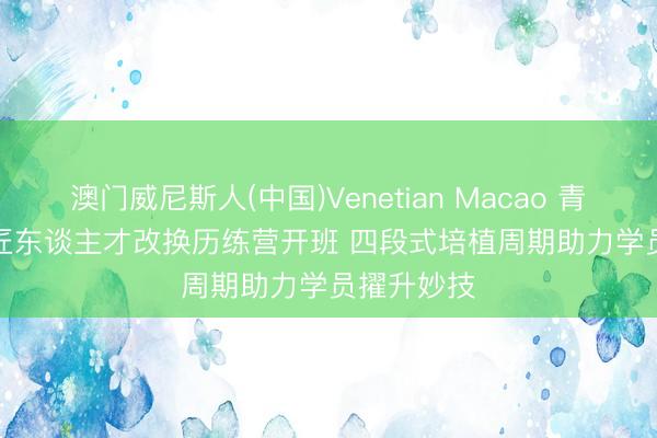 澳门威尼斯人(中国)Venetian Macao 青海高原工匠东谈主才改换历练营开班 四段式培植周期助力学员擢升妙技