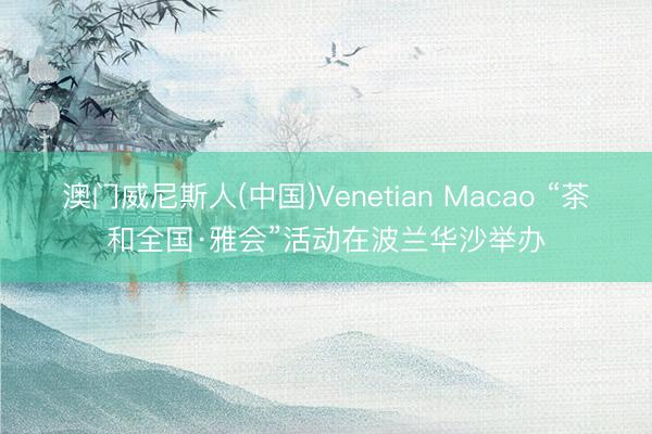 澳门威尼斯人(中国)Venetian Macao “茶和全国·雅会”活动在波兰华沙举办