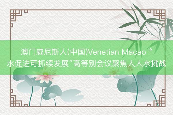 澳门威尼斯人(中国)Venetian Macao “水促进可抓续发展”高等别会议聚焦人人水挑战
