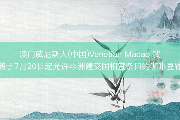 澳门威尼斯人(中国)Venetian Macao 我国将于7月20日起允许非洲建交国相宜条目的咖啡豆输华