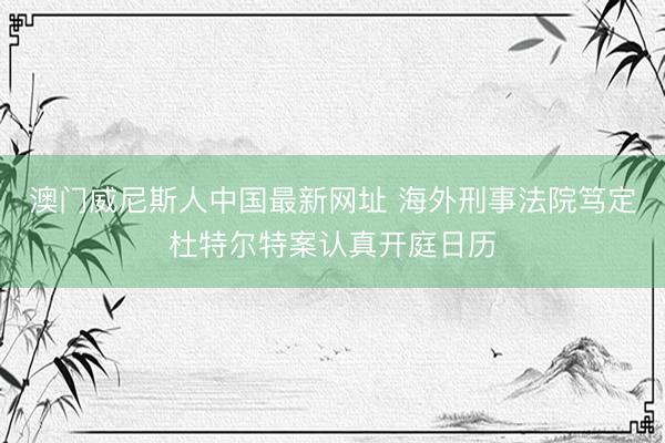 澳门威尼斯人中国最新网址 海外刑事法院笃定杜特尔特案认真开庭日历
