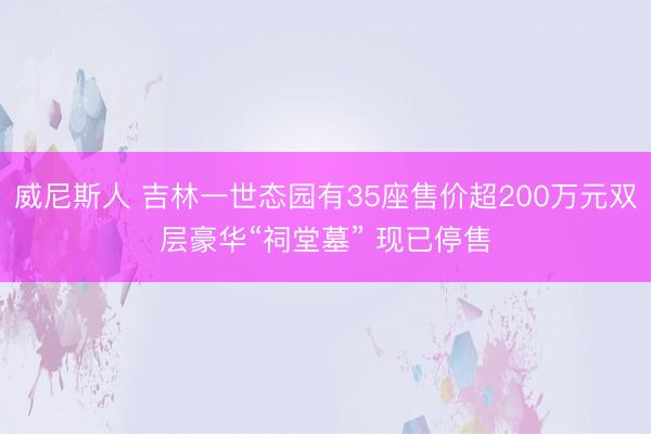 威尼斯人 吉林一世态园有35座售价超200万元双层豪华“祠堂墓” 现已停售