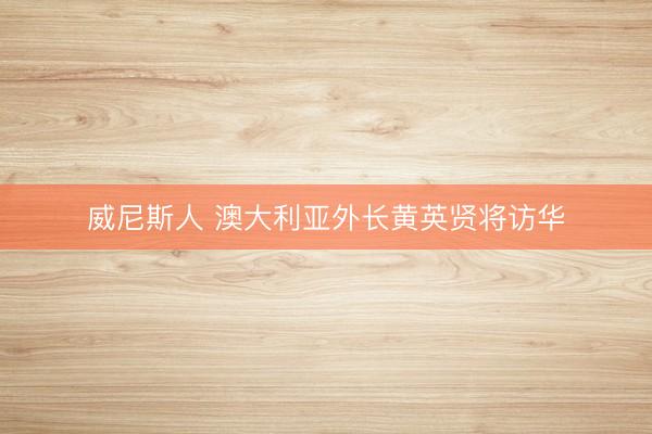 威尼斯人 澳大利亚外长黄英贤将访华