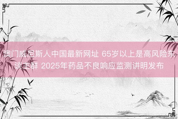 澳门威尼斯人中国最新网址 65岁以上是高风险东谈主群 2025年药品不良响应监测讲明发布