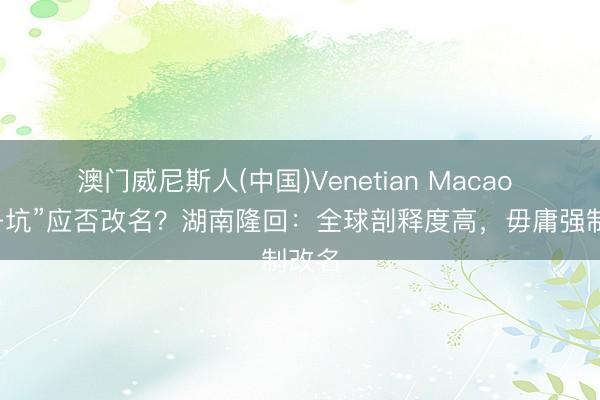 澳门威尼斯人(中国)Venetian Macao “贼子坑”应否改名？湖南隆回：全球剖释度高，毋庸强制改名