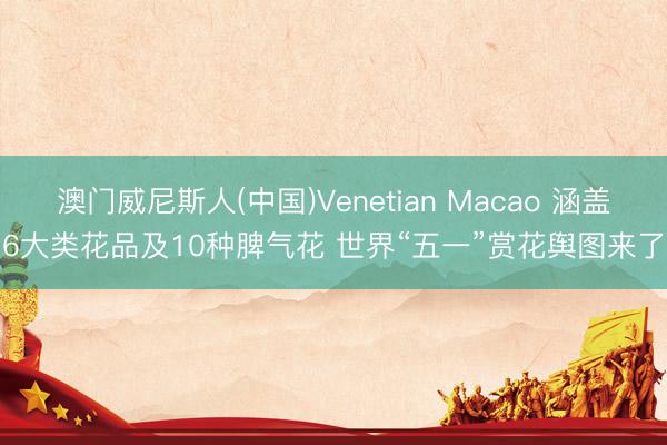 澳门威尼斯人(中国)Venetian Macao 涵盖6大类花品及10种脾气花 世界“五一”赏花舆图来了