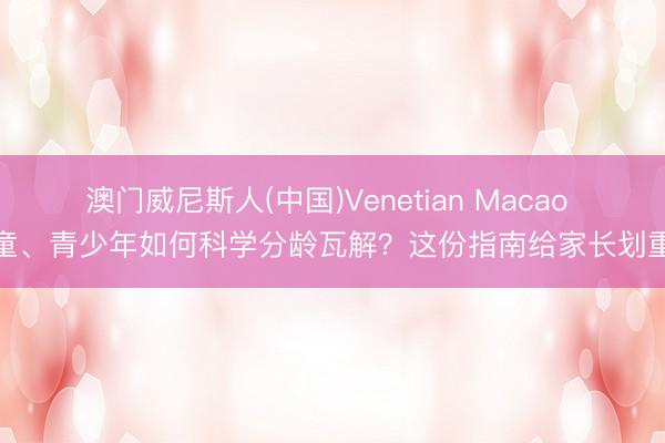 澳门威尼斯人(中国)Venetian Macao 儿童、青少年如何科学分龄瓦解？这份指南给家长划重心