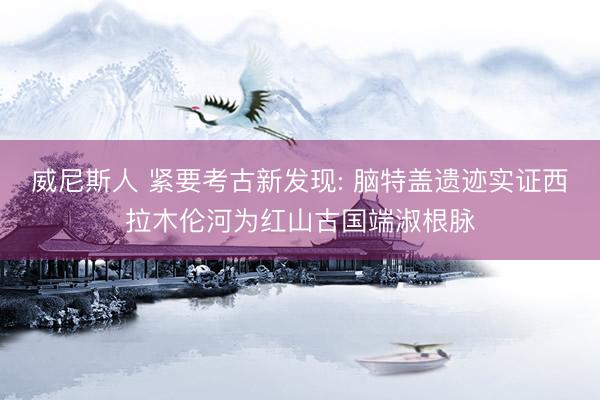 威尼斯人 紧要考古新发现: 脑特盖遗迹实证西拉木伦河为红山古国端淑根脉