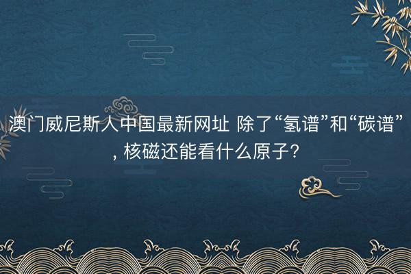 澳门威尼斯人中国最新网址 除了“氢谱”和“碳谱”, 核磁还能看什么原子?
