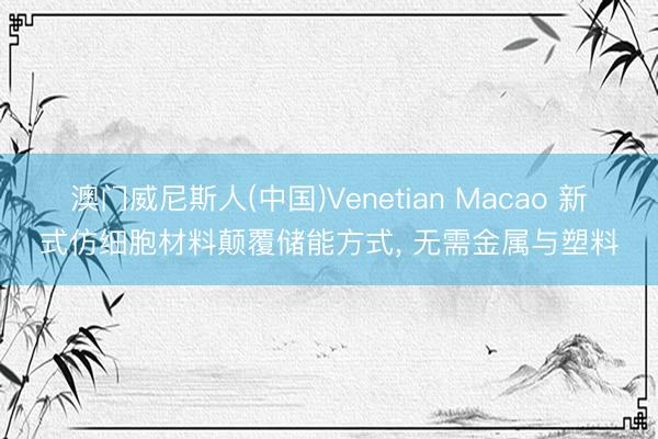 澳门威尼斯人(中国)Venetian Macao 新式仿细胞材料颠覆储能方式， 无需金属与塑料