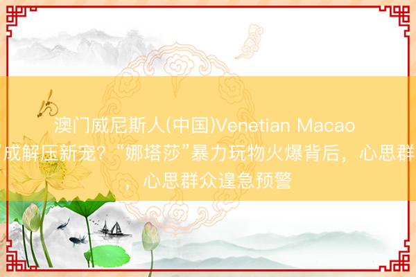 澳门威尼斯人(中国)Venetian Macao “摔打玩偶”成解压新宠？“娜塔莎”暴力玩物火爆背后，心思群众遑急预警