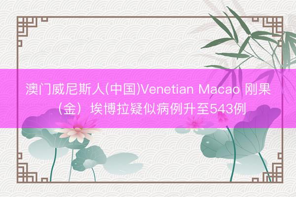 澳门威尼斯人(中国)Venetian Macao 刚果（金）埃博拉疑似病例升至543例