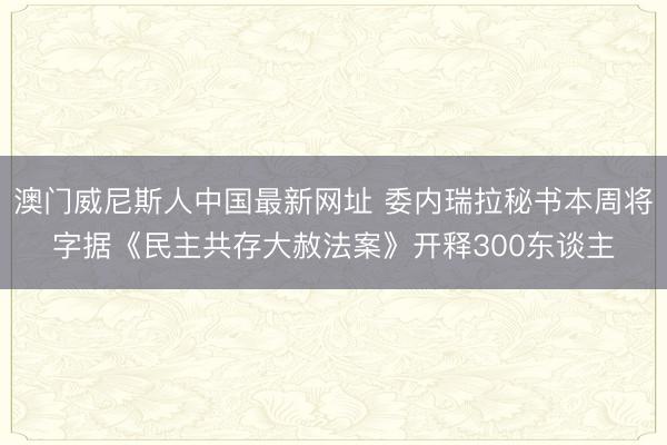 澳门威尼斯人中国最新网址 委内瑞拉秘书本周将字据《民主共存大赦法案》开释300东谈主