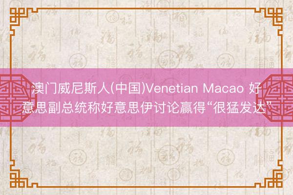 澳门威尼斯人(中国)Venetian Macao 好意思副总统称好意思伊讨论赢得“很猛发达”