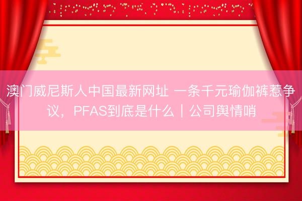 澳门威尼斯人中国最新网址 一条千元瑜伽裤惹争议,PFAS到底是什么|公司舆情哨