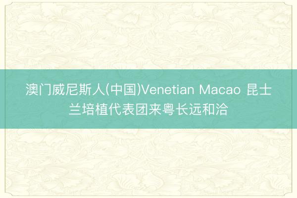 澳门威尼斯人(中国)Venetian Macao 昆士兰培植代表团来粤长远和洽