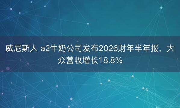 威尼斯人 a2牛奶公司发布2026财年半年报，大众营收增长18.8%