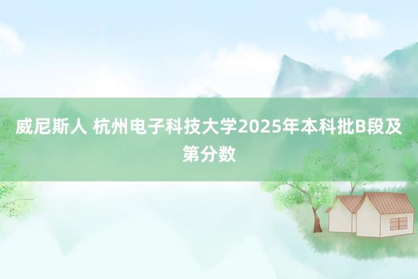 威尼斯人 杭州电子科技大学2025年本科批B段及第分数
