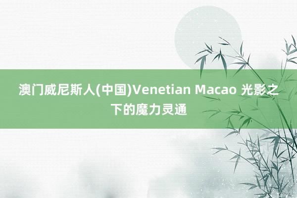 澳门威尼斯人(中国)Venetian Macao 光影之下的魔力灵通
